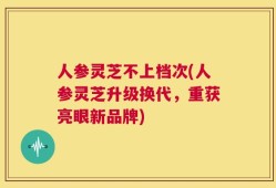 人参灵芝不上档次(人参灵芝升级换代，重获亮眼新品牌)