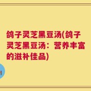 鸽子灵芝黑豆汤(鸽子灵芝黑豆汤：营养丰富的滋补佳品)