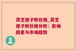 灵芝孢子粉价钱_灵芝孢子粉价格分析：影响因素与市场趋势