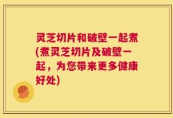 灵芝切片和破壁一起煮(煮灵芝切片及破壁一起，为您带来更多健康好处)