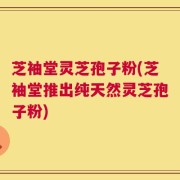 芝袖堂灵芝孢子粉(芝袖堂推出纯天然灵芝孢子粉)
