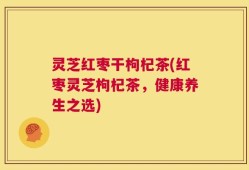 灵芝红枣干枸杞茶(红枣灵芝枸杞茶，健康养生之选)