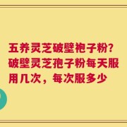 五养灵芝破壁袍子粉？破壁灵芝孢子粉每天服用几次，每次服多少