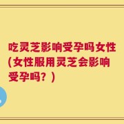 吃灵芝影响受孕吗女性(女性服用灵芝会影响受孕吗？)