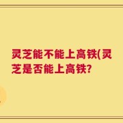灵芝能不能上高铁(灵芝是否能上高铁？