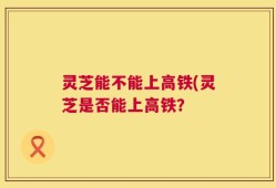 灵芝能不能上高铁(灵芝是否能上高铁？