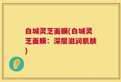 白城灵芝面膜(白城灵芝面膜：深层滋润肌肤)