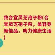致合堂灵芝孢子粉(合堂灵芝孢子粉，美容养颜佳品，助力健康生活)