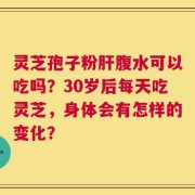 灵芝孢子粉肝腹水可以吃吗？30岁后每天吃灵芝，身体会有怎样的变化？