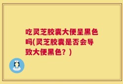 吃灵芝胶囊大便呈黑色吗(灵芝胶囊是否会导致大便黑色？)