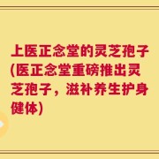 上医正念堂的灵芝孢子(医正念堂重磅推出灵芝孢子，滋补养生护身健体)