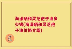 海澡硒和灵芝孢子油多少钱(海澡硒和灵芝孢子油价格介绍)