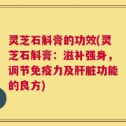 灵芝石斛膏的功效(灵芝石斛膏：滋补强身，调节免疫力及肝脏功能的良方)