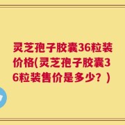 灵芝孢子胶囊36粒装价格(灵芝孢子胶囊36粒装售价是多少？)