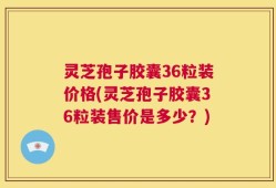 灵芝孢子胶囊36粒装价格(灵芝孢子胶囊36粒装售价是多少？)