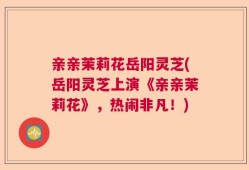 亲亲茉莉花岳阳灵芝(岳阳灵芝上演《亲亲茉莉花》，热闹非凡！)