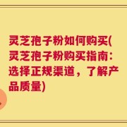 灵芝孢子粉如何购买(灵芝孢子粉购买指南：选择正规渠道，了解产品质量)