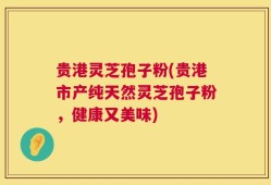 贵港灵芝孢子粉(贵港市产纯天然灵芝孢子粉，健康又美味)