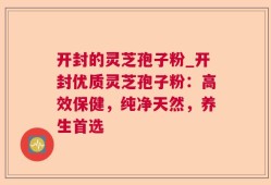 开封的灵芝孢子粉_开封优质灵芝孢子粉：高效保健，纯净天然，养生首选