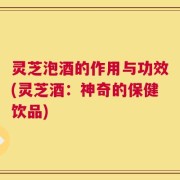 灵芝泡酒的作用与功效(灵芝酒：神奇的保健饮品)
