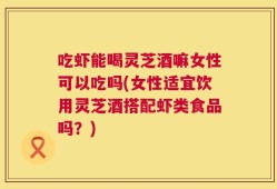 吃虾能喝灵芝酒嘛女性可以吃吗(女性适宜饮用灵芝酒搭配虾类食品吗？)