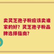 卖灵芝孢子粉应该卖谁家的好？灵芝孢子粉品牌选择指南？