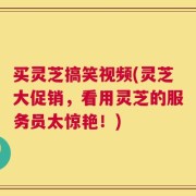 买灵芝搞笑视频(灵芝大促销，看用灵芝的服务员太惊艳！)