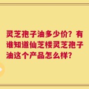灵芝孢子油多少价？有谁知道仙芝楼灵芝孢子油这个产品怎么样？