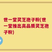世一堂灵芝孢子粉(世一堂推出高品质灵芝孢子粉)