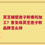 灵芝破壁孢子粉委托加工？意生缘灵芝孢子粉品牌怎么样