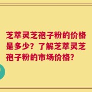 芝萃灵芝孢子粉的价格是多少？了解芝萃灵芝孢子粉的市场价格？