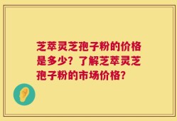 芝萃灵芝孢子粉的价格是多少？了解芝萃灵芝孢子粉的市场价格？