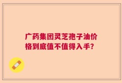 广药集团灵芝孢子油价格到底值不值得入手？