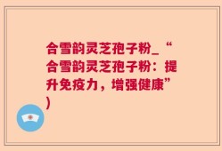 合雪韵灵芝孢子粉_“合雪韵灵芝孢子粉：提升免疫力，增强健康”)