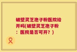 破壁灵芝孢子粉医院给开吗(破壁灵芝孢子粉：医院是否可开？)