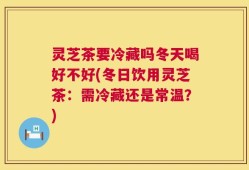 灵芝茶要冷藏吗冬天喝好不好(冬日饮用灵芝茶：需冷藏还是常温？)