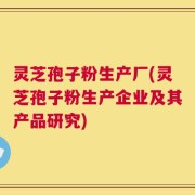 灵芝孢子粉生产厂(灵芝孢子粉生产企业及其产品研究)