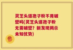 灵芝头道孢子粉不用破壁吗(灵芝头道孢子粉无需破壁？新发现揭示未知优势)
