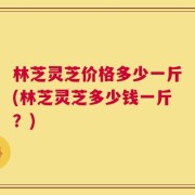 林芝灵芝价格多少一斤(林芝灵芝多少钱一斤？)