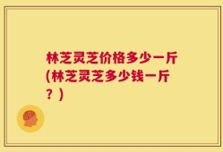 林芝灵芝价格多少一斤(林芝灵芝多少钱一斤？)