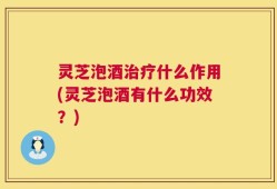灵芝泡酒治疗什么作用(灵芝泡酒有什么功效？)