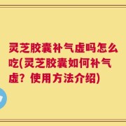 灵芝胶囊补气虚吗怎么吃(灵芝胶囊如何补气虚？使用方法介绍)