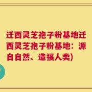 迁西灵芝孢子粉基地迁西灵芝孢子粉基地：源自自然、造福人类)