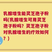 乳腺增生能灵芝孢子粉吗(乳腺增生可用灵芝孢子粉吗？灵芝孢子粉对乳腺增生的疗效如何？)