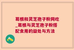 葛根和灵芝孢子粉同吃_葛根与灵芝孢子粉搭配食用的益处与方法