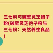 三七粉与破壁灵芝孢子粉(破壁灵芝孢子粉与三七粉：天然养生良品)