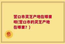 营口市灵芝产地在哪里呀(营口市的灵芝产地在哪里？)