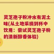 灵芝孢子粉冲水有泥土味(从土地采摘到杯中饮用：尝试灵芝孢子粉的清新醇香体验)