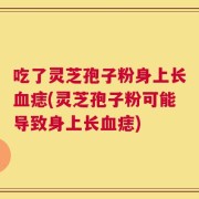 吃了灵芝孢子粉身上长血痣(灵芝孢子粉可能导致身上长血痣)