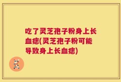 吃了灵芝孢子粉身上长血痣(灵芝孢子粉可能导致身上长血痣)